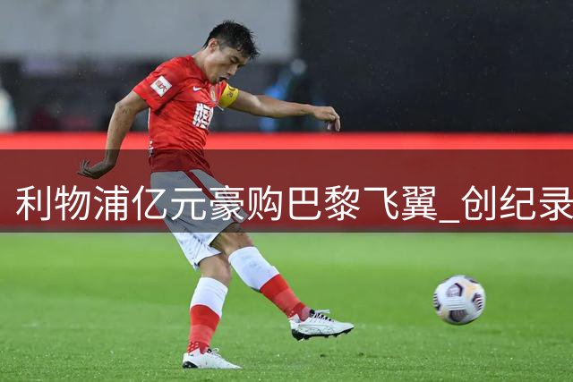利物浦亿元豪购巴黎飞翼 创纪录转会费引爆夏窗
