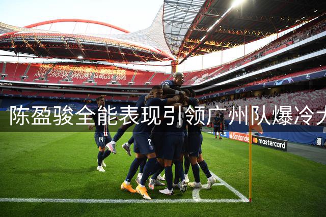 陈盈骏全能表现引领广州队爆冷大胜 萨林杰苦撑深圳无力回天